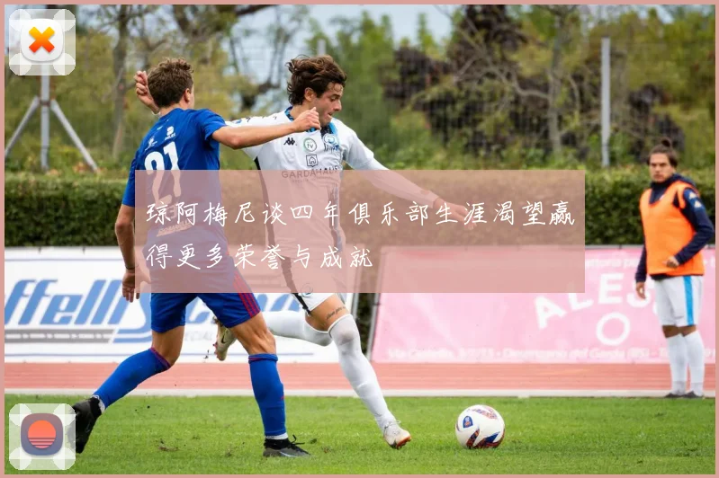 琼阿梅尼谈四年俱乐部生涯渴望赢得更多荣誉与成就