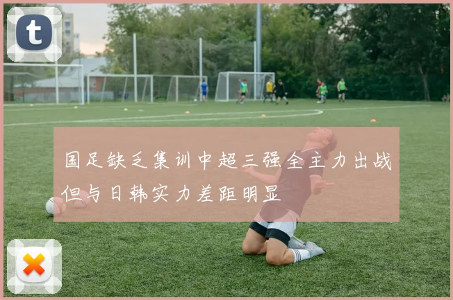 国足缺乏集训中超三强全主力出战但与日韩实力差距明显