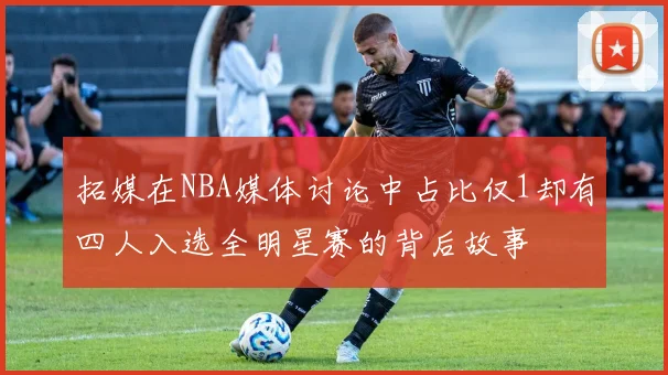 拓媒在NBA媒体讨论中占比仅1却有四人入选全明星赛的背后故事