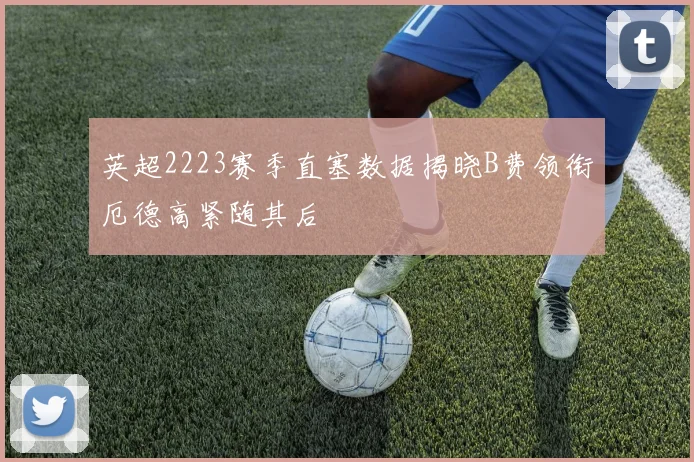 英超2223赛季直塞数据揭晓B费领衔厄德高紧随其后