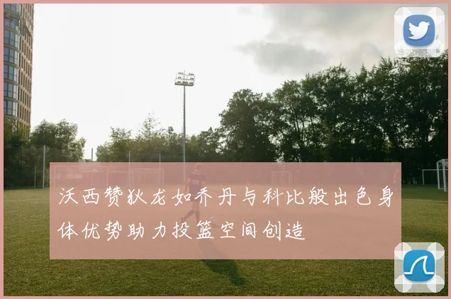 沃西赞狄龙如乔丹与科比般出色身体优势助力投篮空间创造