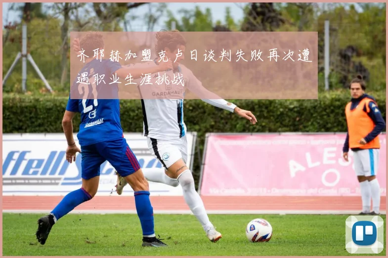 齐耶赫加盟克卢日谈判失败再次遭遇职业生涯挑战