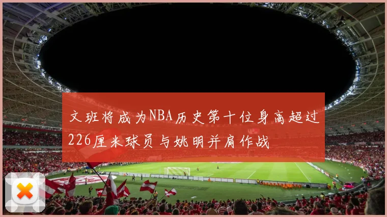 文班将成为NBA历史第十位身高超过226厘米球员与姚明并肩作战