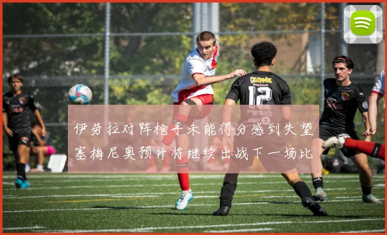 伊劳拉对阵枪手未能得分感到失望塞梅尼奥预计将继续出战下一场比赛