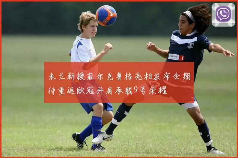 米兰新援菲尔克鲁格亮相发布会期待重返欧冠并肩承载9号荣耀