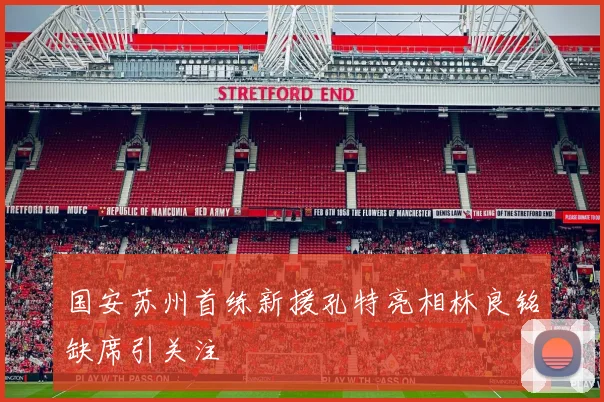 国安苏州首练新援孔特亮相林良铭缺席引关注