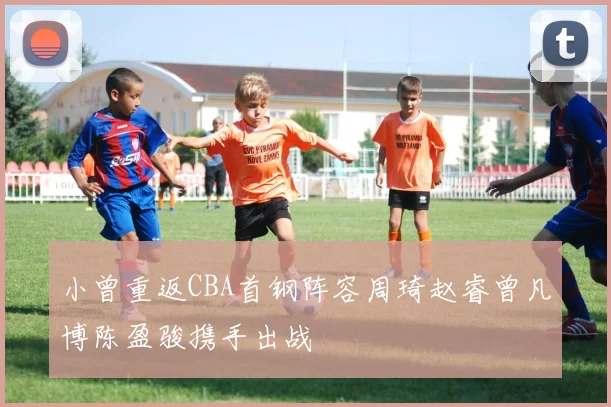 小曾重返CBA首钢阵容周琦赵睿曾凡博陈盈骏携手出战