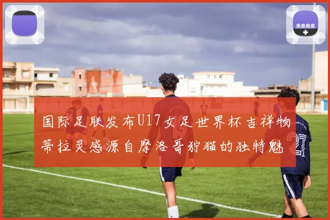 国际足联发布U17女足世界杯吉祥物蒂拉灵感源自摩洛哥狞猫的独特魅力