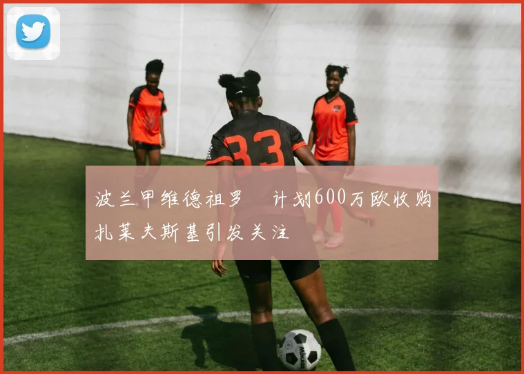 波兰甲维德祖罗茲计划600万欧收购扎莱夫斯基引发关注