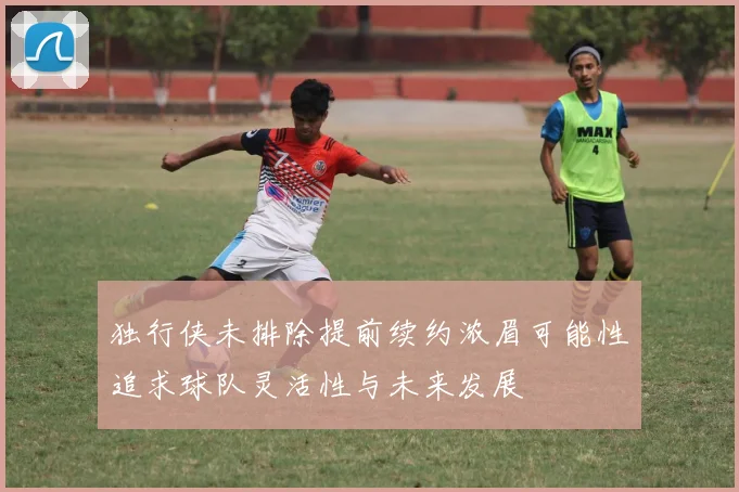 独行侠未排除提前续约浓眉可能性追求球队灵活性与未来发展