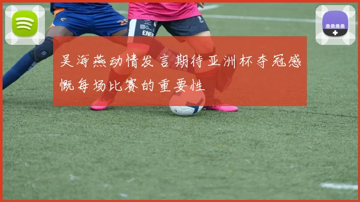 吴海燕动情发言期待亚洲杯夺冠感慨每场比赛的重要性