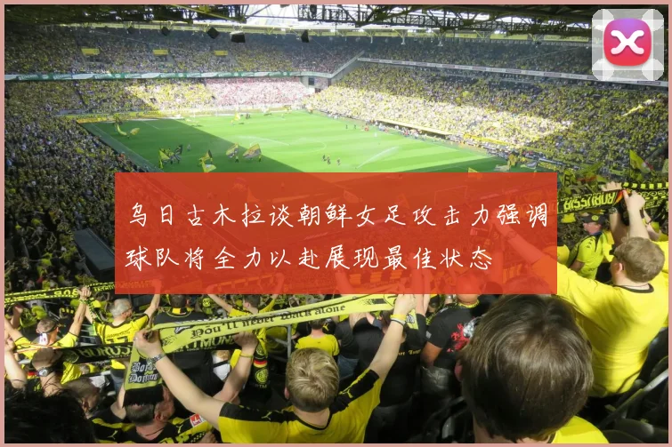 乌日古木拉谈朝鲜女足攻击力强调球队将全力以赴展现最佳状态