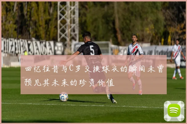 回忆往昔与C罗交换球衣的瞬间未曾预见其未来的珍贵价值