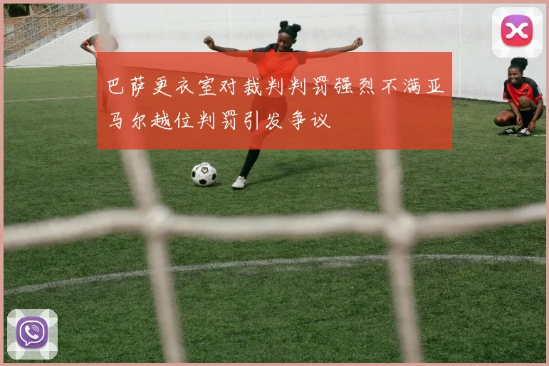 巴萨更衣室对裁判判罚强烈不满亚马尔越位判罚引发争议