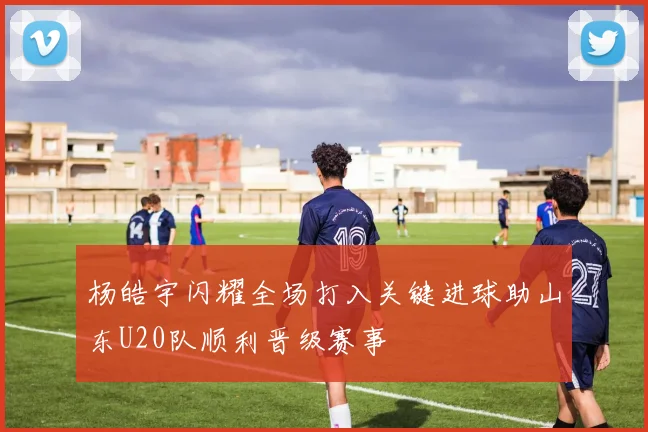 杨皓宇闪耀全场打入关键进球助山东U20队顺利晋级赛事