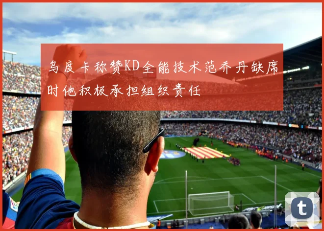 乌度卡称赞KD全能技术范乔丹缺席时他积极承担组织责任