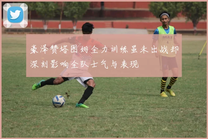 豪泽赞塔图姆全力训练虽未出战却深刻影响全队士气与表现