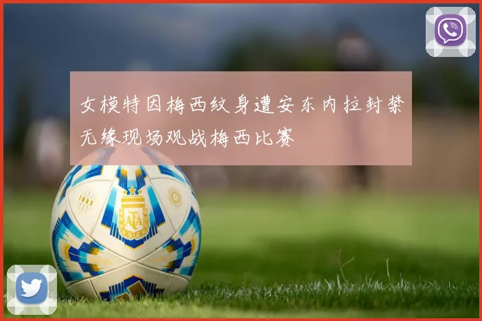 女模特因梅西纹身遭安东内拉封禁无缘现场观战梅西比赛