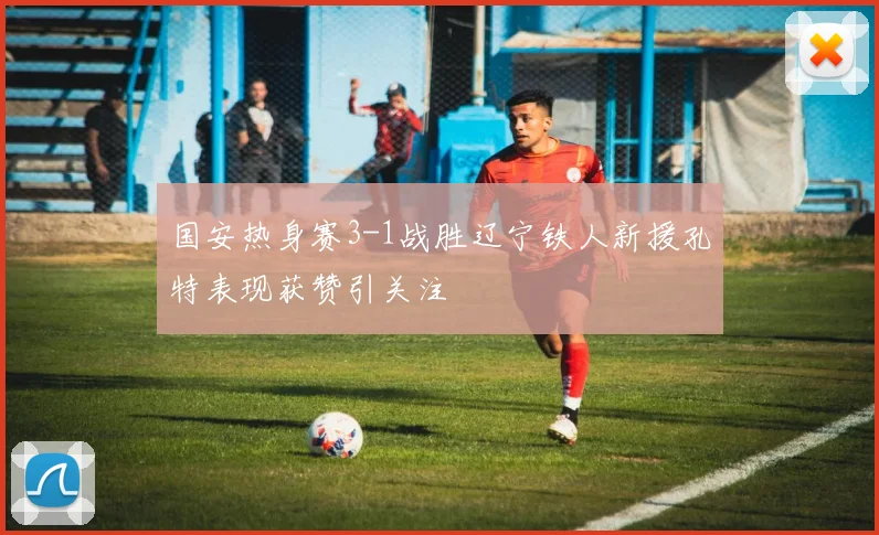 国安热身赛3-1战胜辽宁铁人新援孔特表现获赞引关注