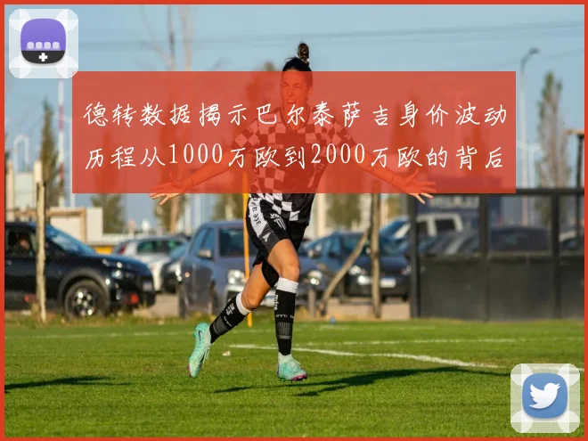德转数据揭示巴尔泰萨吉身价波动历程从1000万欧到2000万欧的背后故事