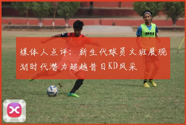媒体人点评：新生代球员文班展现划时代潜力超越昔日KD风采