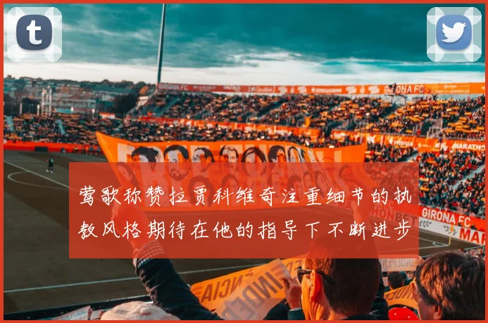 莺歌称赞拉贾科维奇注重细节的执教风格期待在他的指导下不断进步