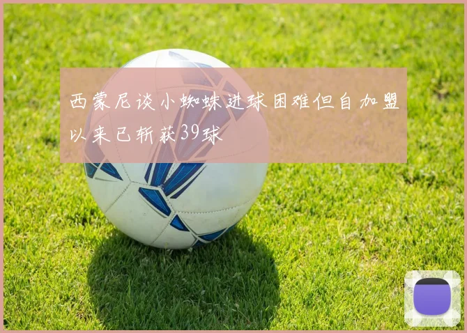 西蒙尼谈小蜘蛛进球困难但自加盟以来已斩获39球