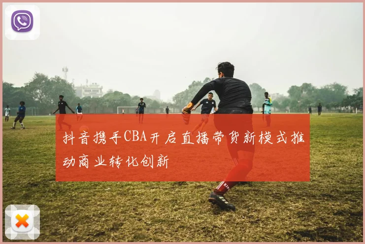 抖音携手CBA开启直播带货新模式推动商业转化创新